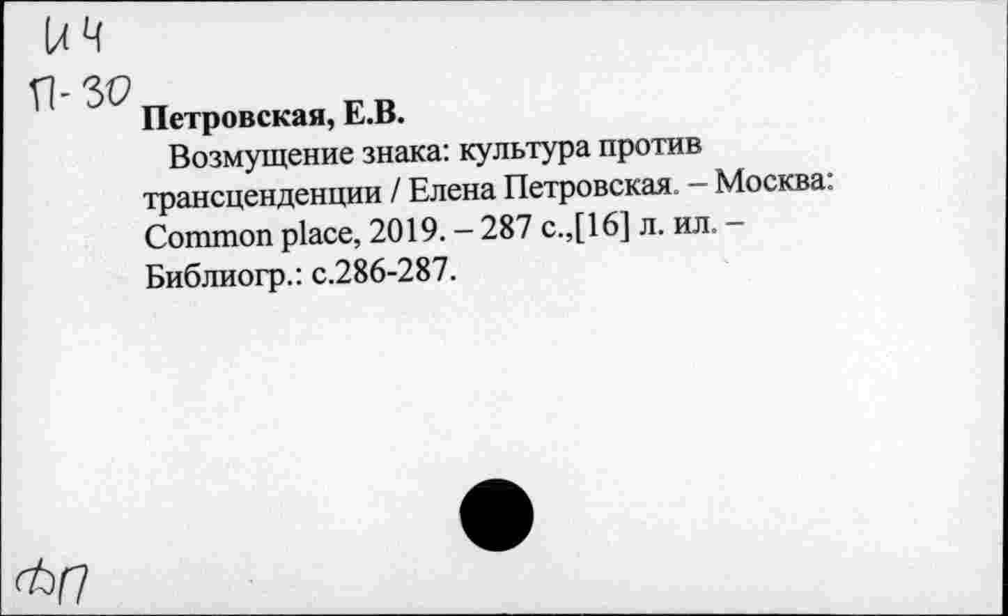 ﻿Петровская, Е.В.
Возмущение знака: культура против трансценденции / Елена Петровская. - Москва: Common place, 2019. - 287 с.,[16] л. ил. -Библиогр.: с.286-287.